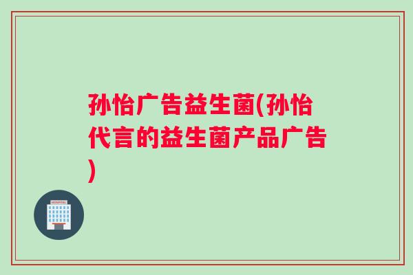 孙怡广告益生菌(孙怡代言的益生菌产品广告) 孙怡广告益生菌(孙怡代言的益生菌产品广告)