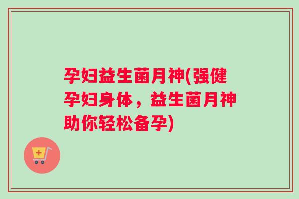 孕妇益生菌月神(强健孕妇身体，益生菌月神助你轻松备孕)
