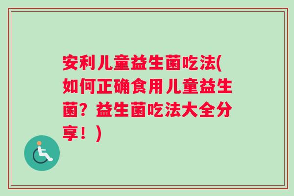 安利儿童益生菌吃法(如何正确食用儿童益生菌？益生菌吃法大全分享！)