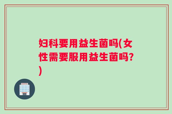 妇科要用益生菌吗(女性需要服用益生菌吗？)