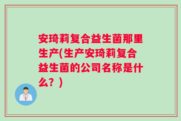 安琦莉复合益生菌那里生产(生产安琦莉复合益生菌的公司名称是什么？)