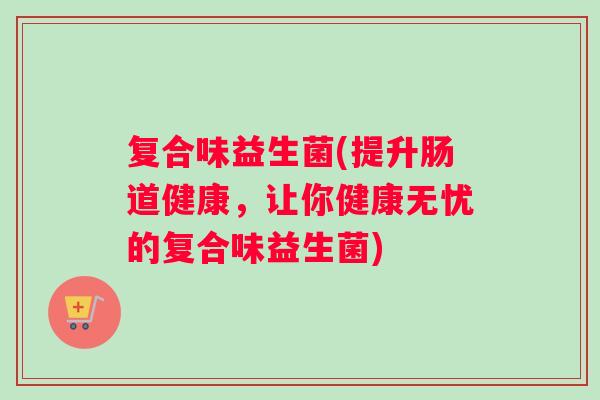 复合味益生菌(提升肠道健康，让你健康无忧的复合味益生菌)