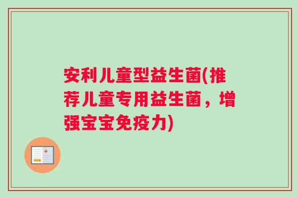 安利儿童型益生菌(推荐儿童专用益生菌，增强宝宝免疫力)