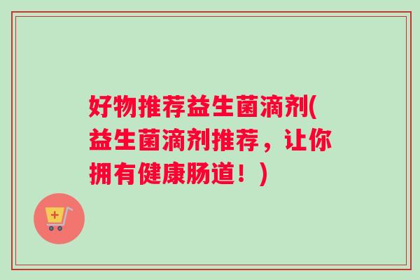好物推荐益生菌滴剂(益生菌滴剂推荐，让你拥有健康肠道！)