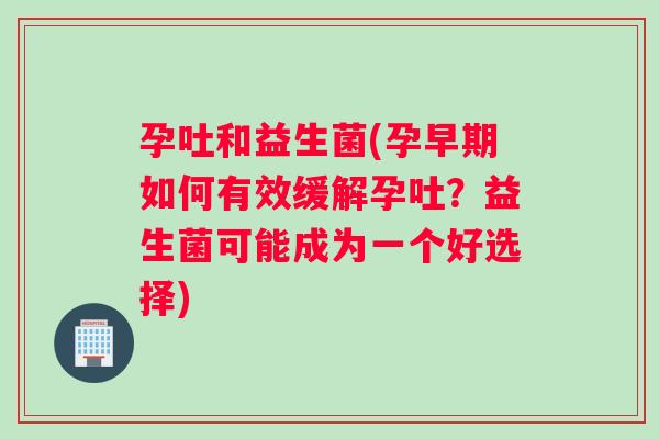 孕吐和益生菌(孕早期如何有效缓解孕吐？益生菌可能成为一个好选择)