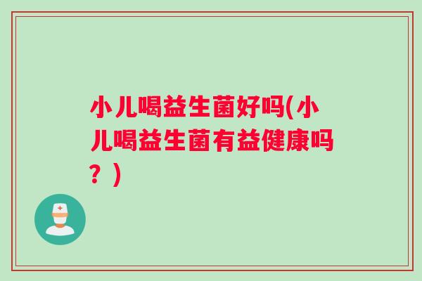 小儿喝益生菌好吗(小儿喝益生菌有益健康吗？)