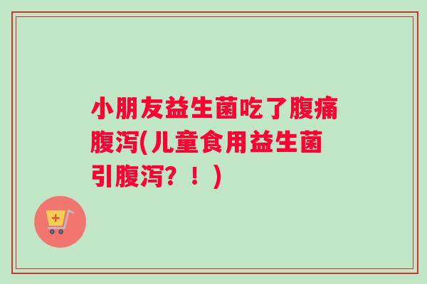小朋友益生菌吃了腹痛腹泻(儿童食用益生菌引腹泻？！)