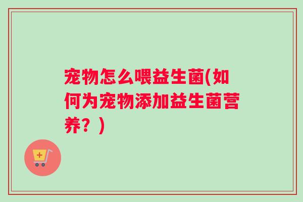 宠物怎么喂益生菌(如何为宠物添加益生菌营养？)