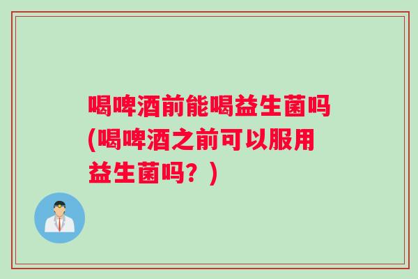 喝啤酒前能喝益生菌吗(喝啤酒之前可以服用益生菌吗？)