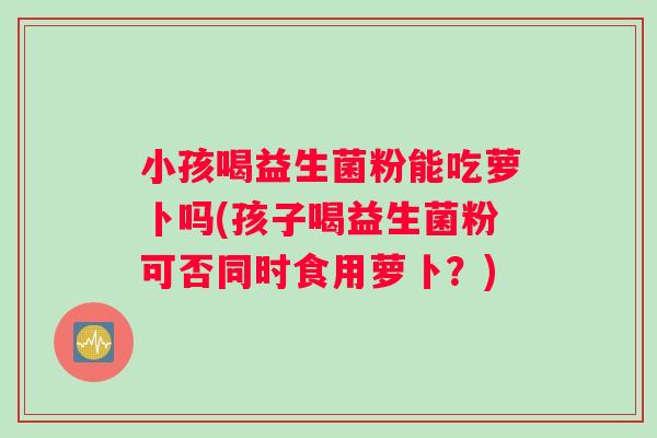 小孩喝益生菌粉能吃萝卜吗(孩子喝益生菌粉可否同时食用萝卜？)