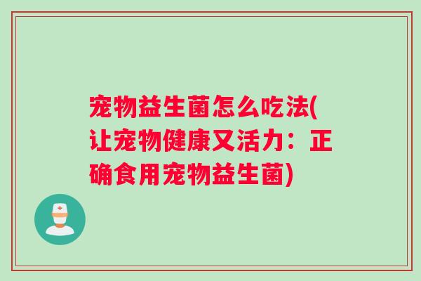 宠物益生菌怎么吃法(让宠物健康又活力:正确食用宠物益生菌) 宠物益生菌怎么吃法(让宠物健康又活力:正确食用宠物益生菌)
