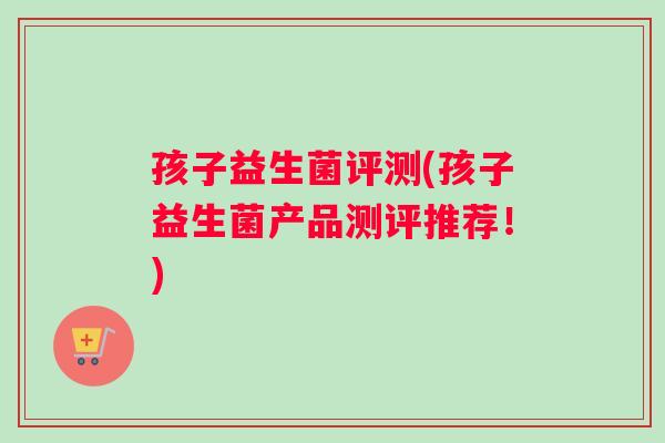 孩子益生菌评测(孩子益生菌产品测评推荐！)