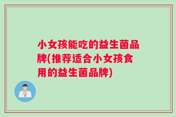 小女孩能吃的益生菌品牌(推荐适合小女孩食用的益生菌品牌)