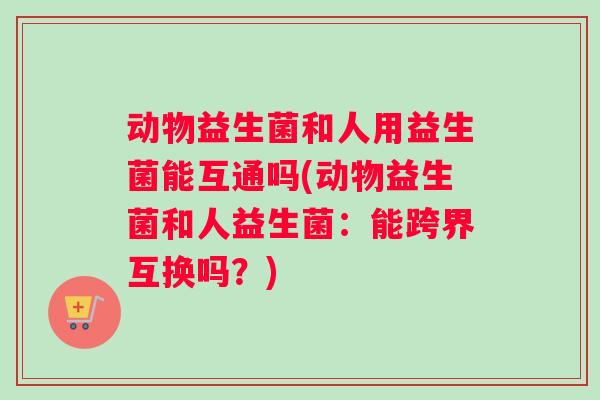 动物益生菌和人用益生菌能互通吗(动物益生菌和人益生菌：能跨界互换吗？)