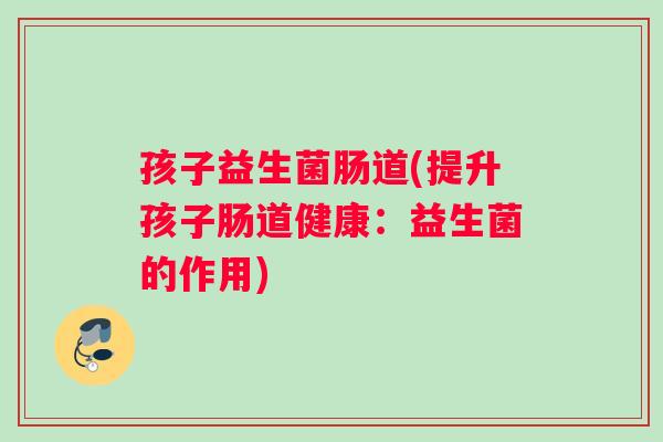 孩子益生菌肠道(提升孩子肠道健康：益生菌的作用)