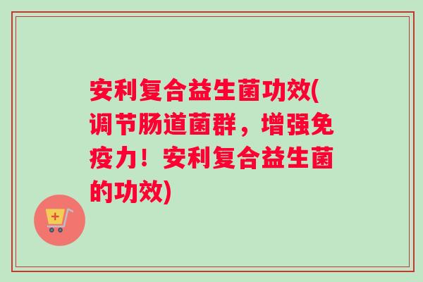 安利复合益生菌功效(调节肠道菌群，增强免疫力！安利复合益生菌的功效)