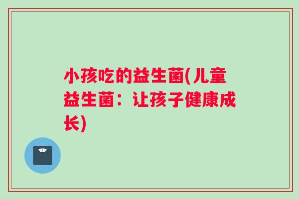 小孩吃的益生菌(儿童益生菌:让孩子健康成长) 小孩吃的益生菌(儿童益生菌:让孩子健康成长)