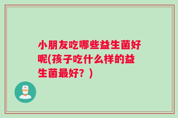 小朋友吃哪些益生菌好呢(孩子吃什么样的益生菌好?) 小朋友吃哪些益生菌好呢(孩子吃什么样的益生菌好?)