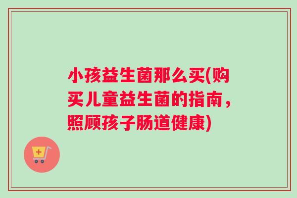 小孩益生菌那么买(购买儿童益生菌的指南，照顾孩子肠道健康)