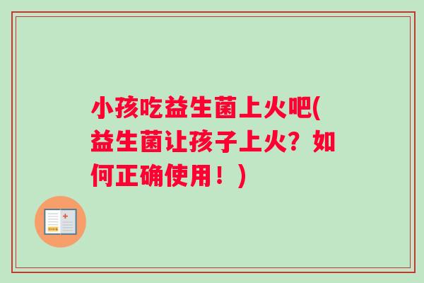 小孩吃益生菌上火吧(益生菌让孩子上火？如何正确使用！)