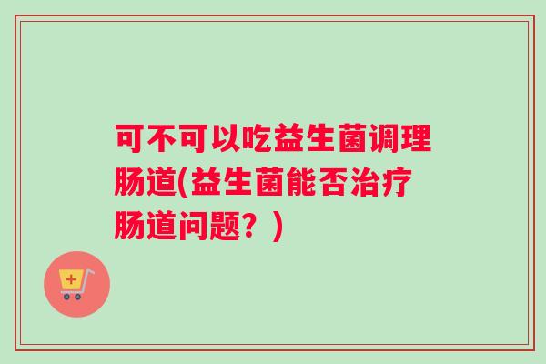 可不可以吃益生菌调理肠道(益生菌能否治疗肠道问题？)