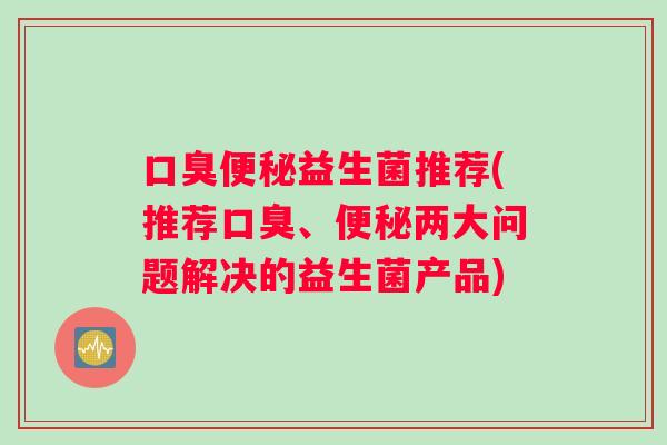口臭便秘益生菌推荐(推荐口臭、便秘两大问题解决的益生菌产品)