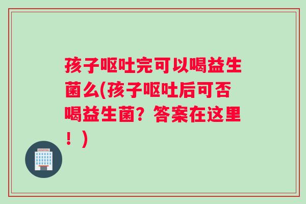 孩子呕吐完可以喝益生菌么(孩子呕吐后可否喝益生菌？答案在这里！)