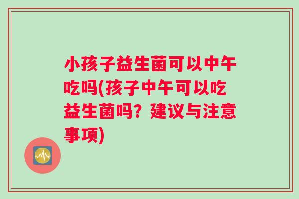小孩子益生菌可以中午吃吗(孩子中午可以吃益生菌吗？建议与注意事项)