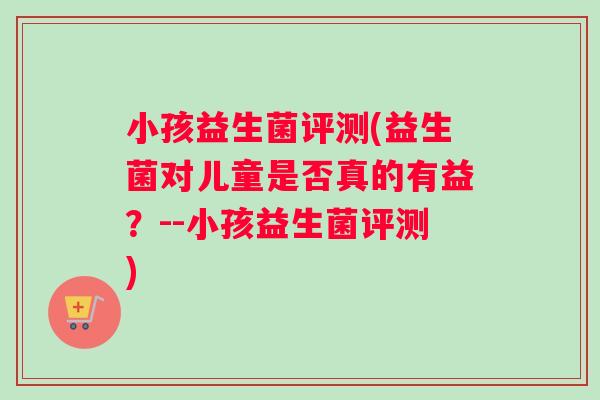 小孩益生菌评测(益生菌对儿童是否真的有益?--小孩益生菌评测) 小孩益生菌评测(益生菌对儿童是否真的有益?--小孩益生菌评测)