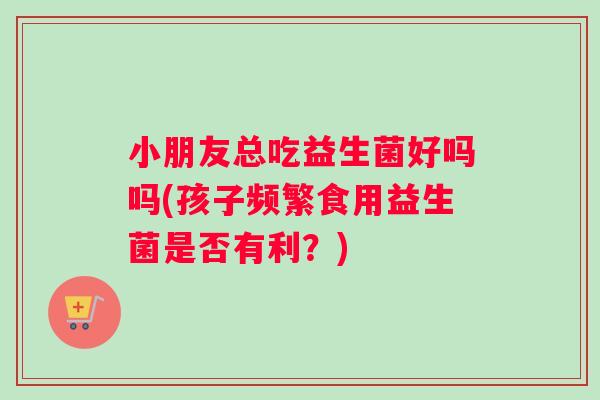 小朋友总吃益生菌好吗吗(孩子频繁食用益生菌是否有利？)