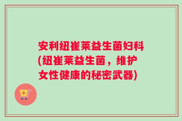 安利纽崔莱益生菌妇科(纽崔莱益生菌，维护女性健康的秘密武器)
