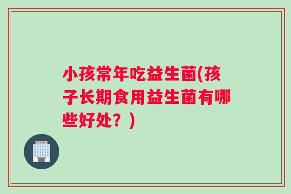 小孩常年吃益生菌(孩子长期食用益生菌有哪些好处？)