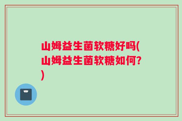 山姆益生菌软糖好吗(山姆益生菌软糖如何？)