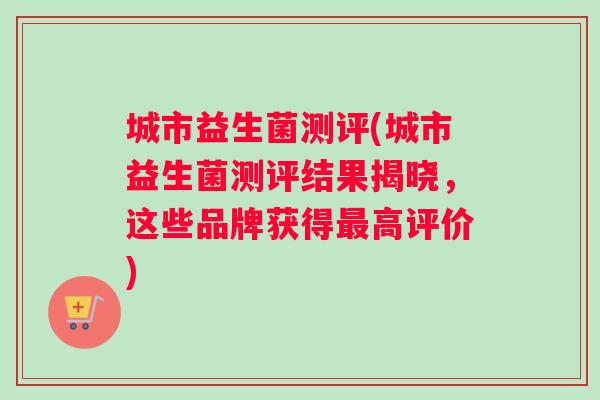 城市益生菌测评(城市益生菌测评结果揭晓，这些品牌获得最高评价)