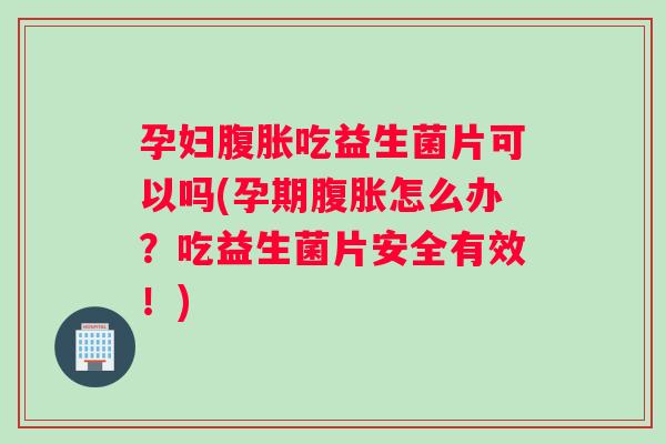 孕妇腹胀吃益生菌片可以吗(孕期腹胀怎么办？吃益生菌片安全有效！)