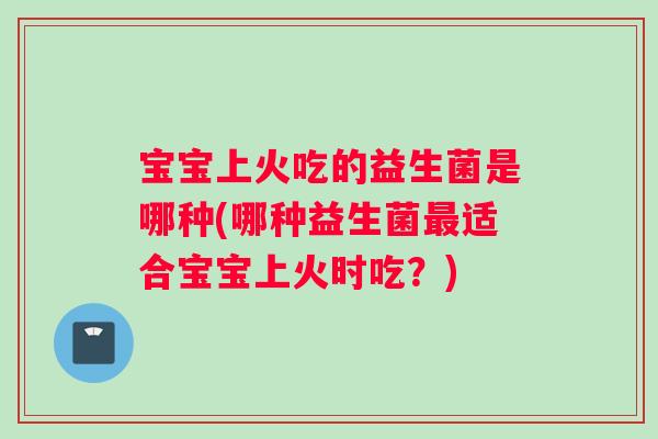 宝宝上火吃的益生菌是哪种(哪种益生菌适合宝宝上火时吃？)