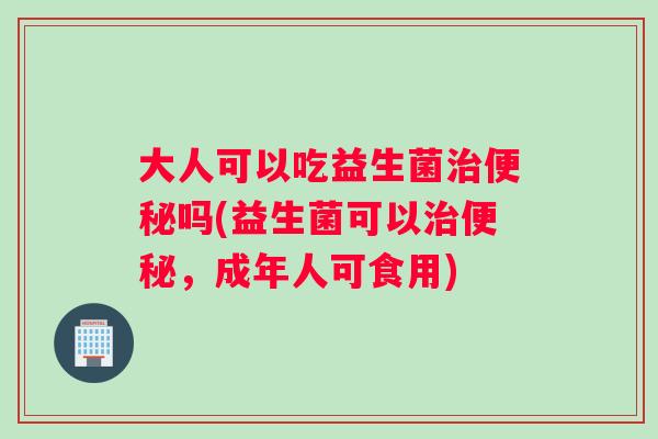 大人可以吃益生菌吗(益生菌可以,成年人可食用) 大人可以吃益生菌吗(益生菌可以,成年人可食用)