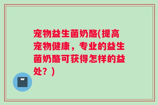 宠物益生菌奶酪(提高宠物健康，专业的益生菌奶酪可获得怎样的益处？)