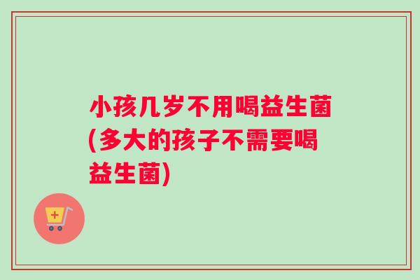 小孩几岁不用喝益生菌(多大的孩子不需要喝益生菌)