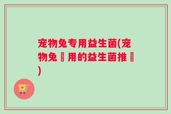 宠物兔专用益生菌(宠物兔專用的益生菌推薦)
