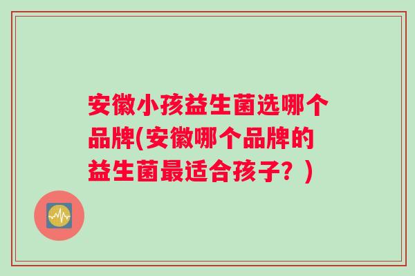 安徽小孩益生菌选哪个品牌(安徽哪个品牌的益生菌适合孩子?) 安徽小孩益生菌选哪个品牌(安徽哪个品牌的益生菌适合孩子?)