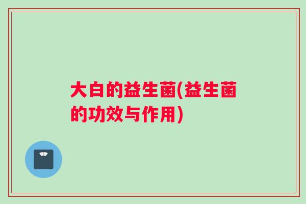 大白的益生菌(益生菌的功效与作用)