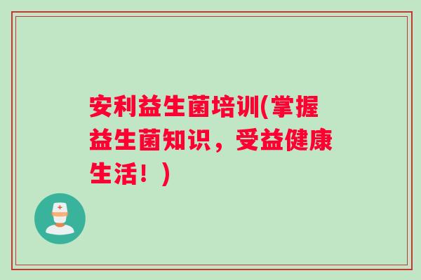 安利益生菌培训(掌握益生菌知识，受益健康生活！)