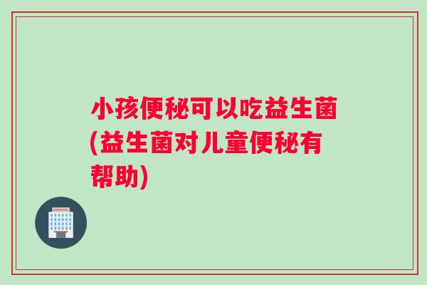 小孩便秘可以吃益生菌(益生菌对儿童便秘有帮助)