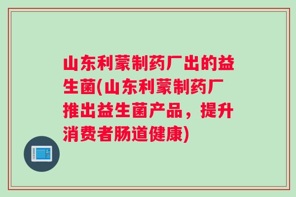 山东利蒙制药厂出的益生菌(山东利蒙制药厂推出益生菌产品，提升消费者肠道健康)
