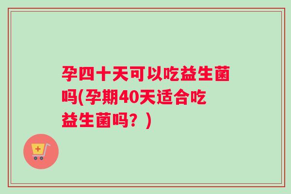 孕四十天可以吃益生菌吗(孕期40天适合吃益生菌吗？)