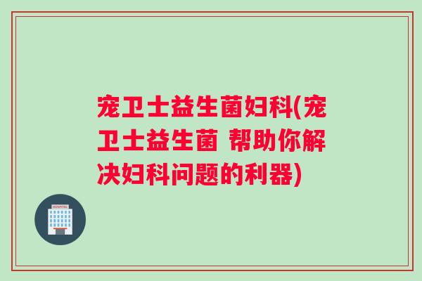 宠卫士益生菌妇科(宠卫士益生菌 帮助你解决妇科问题的利器)