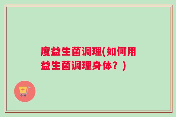 度益生菌调理(如何用益生菌调理身体？)