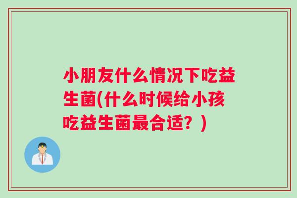 小朋友什么情况下吃益生菌(什么时候给小孩吃益生菌最合适？)