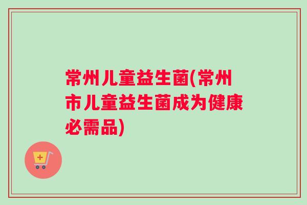 常州儿童益生菌(常州市儿童益生菌成为健康必需品)